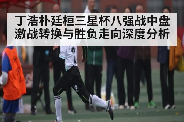 丁浩朴廷桓三星杯八强战中盘激战转换与胜负走向深度分析